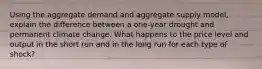Using the aggregate demand and aggregate supply model, explain the difference between a one-year drought and permanent climate change. What happens to the price level and output in the short run and in the long run for each type of shock?