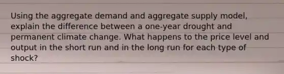 Using the aggregate demand and aggregate supply model, explain the difference between a one-year drought and permanent climate change. What happens to the price level and output in the short run and in the long run for each type of shock?