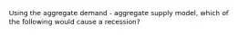 Using the aggregate demand - aggregate supply model, which of the following would cause a recession?