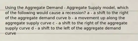 Using the Aggregate Demand - Aggregate Supply model, which of the following would cause a recession? a - a shift to the right of the aggregate demand curve b - a movement up along the aggregate supply curve c - a shift to the right of the aggregate supply curve d - a shift to the left of the aggregate demand curve