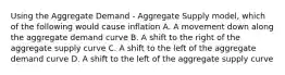 Using the Aggregate Demand - Aggregate Supply model, which of the following would cause inflation A. A movement down along the aggregate demand curve B. A shift to the right of the aggregate supply curve C. A shift to the left of the aggregate demand curve D. A shift to the left of the aggregate supply curve