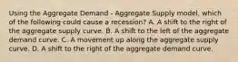 Using the Aggregate Demand​ - Aggregate Supply​ model, which of the following could cause a​ recession? A. A shift to the right of the aggregate supply curve. B. A shift to the left of the aggregate demand curve. C. A movement up along the aggregate supply curve. D. A shift to the right of the aggregate demand curve.