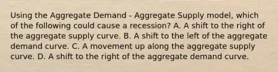 Using the Aggregate Demand​ - Aggregate Supply​ model, which of the following could cause a​ recession? A. A shift to the right of the aggregate supply curve. B. A shift to the left of the aggregate demand curve. C. A movement up along the aggregate supply curve. D. A shift to the right of the aggregate demand curve.