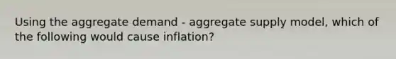 Using the aggregate demand - aggregate supply model, which of the following would cause inflation?