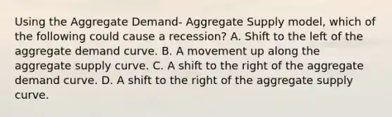 Using the Aggregate Demand- Aggregate Supply model, which of the following could cause a recession? A. Shift to the left of the aggregate demand curve. B. A movement up along the aggregate supply curve. C. A shift to the right of the aggregate demand curve. D. A shift to the right of the aggregate supply curve.