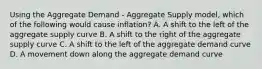 Using the Aggregate Demand​ - Aggregate Supply​ model, which of the following would cause​ inflation? A. A shift to the left of the aggregate supply curve B. A shift to the right of the aggregate supply curve C. A shift to the left of the aggregate demand curve D. A movement down along the aggregate demand curve