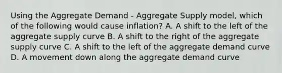 Using the Aggregate Demand​ - Aggregate Supply​ model, which of the following would cause​ inflation? A. A shift to the left of the aggregate supply curve B. A shift to the right of the aggregate supply curve C. A shift to the left of the aggregate demand curve D. A movement down along the aggregate demand curve