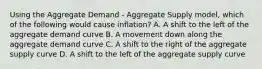 Using the Aggregate Demand​ - Aggregate Supply​ model, which of the following would cause​ inflation? A. A shift to the left of the aggregate demand curve B. A movement down along the aggregate demand curve C. A shift to the right of the aggregate supply curve D. A shift to the left of the aggregate supply curve