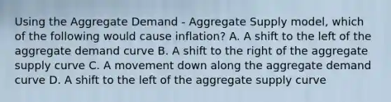 Using the Aggregate Demand​ - Aggregate Supply​ model, which of the following would cause​ inflation? A. A shift to the left of the aggregate demand curve B. A shift to the right of the aggregate supply curve C. A movement down along the aggregate demand curve D. A shift to the left of the aggregate supply curve