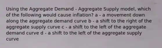 Using the Aggregate Demand - Aggregate Supply model, which of the following would cause inflation? a - a movement down along the aggregate demand curve b - a shift to the right of the aggregate supply curve c - a shift to the left of the aggregate demand curve d - a shift to the left of the aggregate supply curve