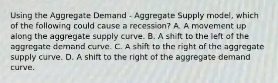 Using the Aggregate Demand​ - Aggregate Supply​ model, which of the following could cause a​ recession? A. A movement up along the aggregate supply curve. B. A shift to the left of the aggregate demand curve. C. A shift to the right of the aggregate supply curve. D. A shift to the right of the aggregate demand curve.