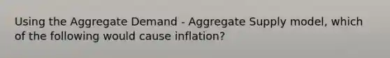 Using the Aggregate Demand​ - Aggregate Supply​ model, which of the following would cause​ inflation?