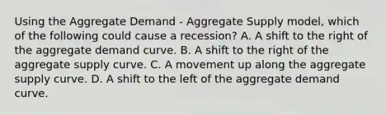 Using the Aggregate Demand​ - Aggregate Supply​ model, which of the following could cause a​ recession? A. A shift to the right of the aggregate demand curve. B. A shift to the right of the aggregate supply curve. C. A movement up along the aggregate supply curve. D. A shift to the left of the aggregate demand curve.