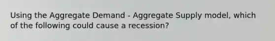 Using the Aggregate Demand​ - Aggregate Supply​ model, which of the following could cause a​ recession?