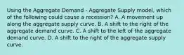 Using the Aggregate Demand​ - Aggregate Supply​ model, which of the following could cause a​ recession? A. A movement up along the aggregate supply curve. B. A shift to the right of the aggregate demand curve. C. A shift to the left of the aggregate demand curve. D. A shift to the right of the aggregate supply curve.