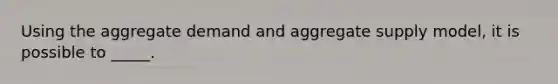 Using the aggregate demand and aggregate supply model, it is possible to _____.