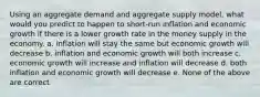 Using an aggregate demand and aggregate supply model, what would you predict to happen to short-run inflation and economic growth if there is a lower growth rate in the money supply in the economy. a. inflation will stay the same but economic growth will decrease b. inflation and economic growth will both increase c. economic growth will increase and inflation will decrease d. both inflation and economic growth will decrease e. None of the above are correct