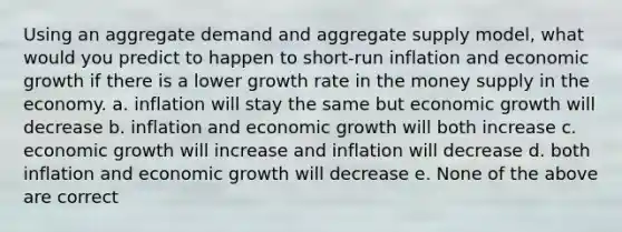 Using an aggregate demand and aggregate supply model, what would you predict to happen to short-run inflation and economic growth if there is a lower growth rate in the money supply in the economy. a. inflation will stay the same but economic growth will decrease b. inflation and economic growth will both increase c. economic growth will increase and inflation will decrease d. both inflation and economic growth will decrease e. None of the above are correct