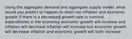 Using the aggregate demand and aggregate supply model, what would you predict to happen to short-run inflation and economic growth if there is a decreased growth rate in nominal expenditures in the economy. economic growth will increase and inflation will decrease inflation will increase but economic growth will decrease inflation and economic growth will both increase