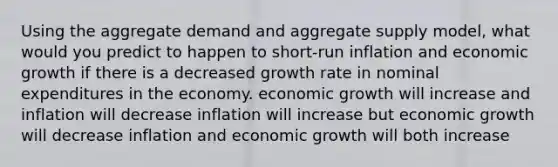 Using the aggregate demand and aggregate supply model, what would you predict to happen to short-run inflation and economic growth if there is a decreased growth rate in nominal expenditures in the economy. economic growth will increase and inflation will decrease inflation will increase but economic growth will decrease inflation and economic growth will both increase