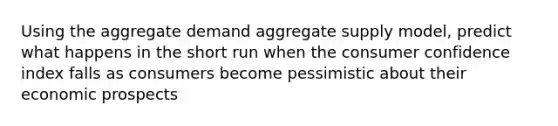 Using the aggregate demand aggregate supply model, predict what happens in the short run when the consumer confidence index falls as consumers become pessimistic about their economic prospects