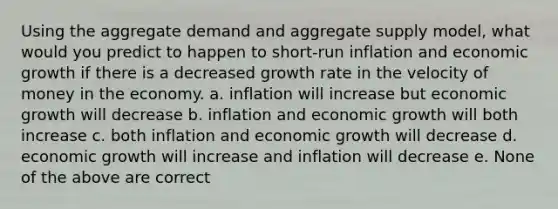 Using the aggregate demand and aggregate supply model, what would you predict to happen to short-run inflation and economic growth if there is a decreased growth rate in the velocity of money in the economy. a. inflation will increase but economic growth will decrease b. inflation and economic growth will both increase c. both inflation and economic growth will decrease d. economic growth will increase and inflation will decrease e. None of the above are correct