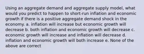 Using an aggregate demand and aggregate supply model, what would you predict to happen to short-run inflation and economic growth if there is a positive aggregate demand shock in the economy. a. inflation will increase but economic growth will decrease b. both inflation and economic growth will decrease c. economic growth will increase and inflation will decrease d. inflation and economic growth will both increase e. None of the above are correct