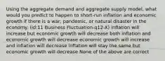 Using the aggregate demand and aggregate supply model, what would you predict to happen to short-run inflation and economic growth if there is a war, pandemic, or natural disaster in the economy. (id:11 Business Fluctuation-q12-X) inflation will increase but economic growth will decrease both inflation and economic growth will decrease economic growth will increase and inflation will decrease inflation will stay the same but economic growth will decrease None of the above are correct