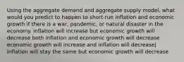 Using the aggregate demand and aggregate supply model, what would you predict to happen to short-run inflation and economic growth if there is a war, pandemic, or natural disaster in the economy. inflation will increase but economic growth will decrease both inflation and economic growth will decrease economic growth will increase and inflation will decrease| inflation will stay the same but economic growth will decrease