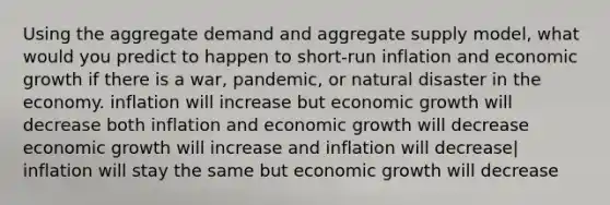 Using the aggregate demand and aggregate supply model, what would you predict to happen to short-run inflation and economic growth if there is a war, pandemic, or natural disaster in the economy. inflation will increase but economic growth will decrease both inflation and economic growth will decrease economic growth will increase and inflation will decrease| inflation will stay the same but economic growth will decrease