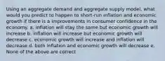 Using an aggregate demand and aggregate supply model, what would you predict to happen to short-run inflation and economic growth if there is a improvements in consumer confidence in the economy. a. inflation will stay the same but economic growth will increase b. inflation will increase but economic growth will decrease c. economic growth will increase and inflation will decrease d. both inflation and economic growth will decrease e. None of the above are correct