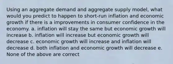 Using an aggregate demand and aggregate supply model, what would you predict to happen to short-run inflation and economic growth if there is a improvements in consumer confidence in the economy. a. inflation will stay the same but economic growth will increase b. inflation will increase but economic growth will decrease c. economic growth will increase and inflation will decrease d. both inflation and economic growth will decrease e. None of the above are correct