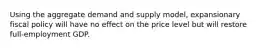 Using the aggregate demand and supply model, expansionary fiscal policy will have no effect on the price level but will restore full-employment GDP.