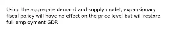 Using the aggregate demand and supply model, expansionary fiscal policy will have no effect on the price level but will restore full-employment GDP.