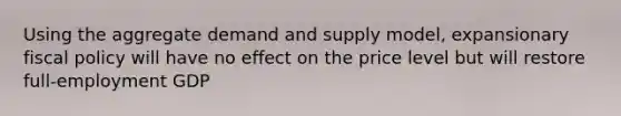 Using the aggregate demand and supply model, expansionary fiscal policy will have no effect on the price level but will restore full-employment GDP