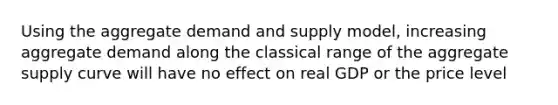 Using the aggregate demand and supply model, increasing aggregate demand along the classical range of the aggregate supply curve will have no effect on real GDP or the price level