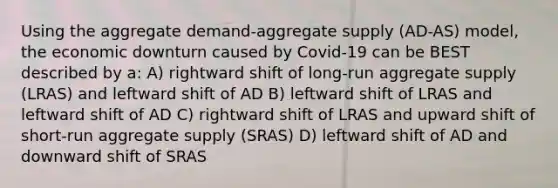 Using the aggregate demand-aggregate supply (AD-AS) model, the economic downturn caused by Covid-19 can be BEST described by a: A) rightward shift of long-run aggregate supply (LRAS) and leftward shift of AD B) leftward shift of LRAS and leftward shift of AD C) rightward shift of LRAS and upward shift of short-run aggregate supply (SRAS) D) leftward shift of AD and downward shift of SRAS