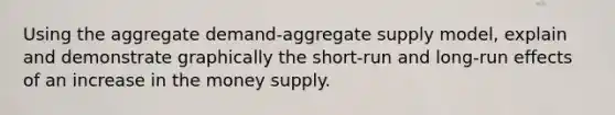 Using the aggregate demand-aggregate supply model, explain and demonstrate graphically the short-run and long-run effects of an increase in the money supply.