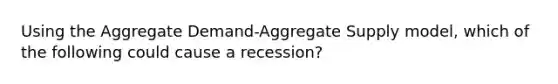 Using the Aggregate Demand-Aggregate Supply model, which of the following could cause a recession?