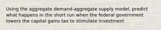 Using the aggregate demand-aggregate supply model, predict what happens in the short run when the federal government lowers the capital gains tax to stimulate investment