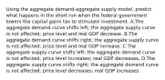 Using the aggregate demand-aggregate supply model, predict what happens in the short run when the federal government lowers the capital gains tax to stimulate investment. A.The aggregate demand curve shifts left; the aggregate supply curve is not affected; price level and real GDP decrease. B.The aggregate demand curve shifts right; the aggregate supply curve is not affected; price level and real GDP increase. C.The aggregate supply curve shifts left; the aggregate demand curve is not affected; price level increases; real GDP decreases. D.The aggregate supply curve shifts right; the aggregate demand curve is not affected; price level decreases; real GDP increases.