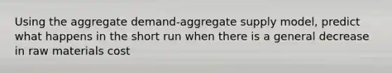 Using the aggregate demand-aggregate supply model, predict what happens in the short run when there is a general decrease in raw materials cost