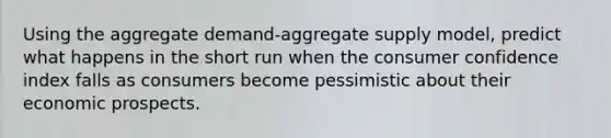 Using the aggregate demand-aggregate supply model, predict what happens in the short run when the consumer confidence index falls as consumers become pessimistic about their economic prospects.