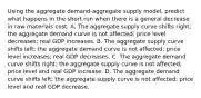 Using the aggregate demand-aggregate supply model, predict what happens in the short run when there is a general decrease in raw materials cost. A. The aggregate supply curve shifts right; the aggregate demand curve is not affected; price level decreases; real GDP increases. B. The aggregate supply curve shifts left; the aggregate demand curve is not affected; price level increases; real GDP decreases. C. The aggregate demand curve shifts right; the aggregate supply curve is not affected; price level and real GDP increase. D. The aggregate demand curve shifts left; the aggregate supply curve is not affected; price level and real GDP decrease.