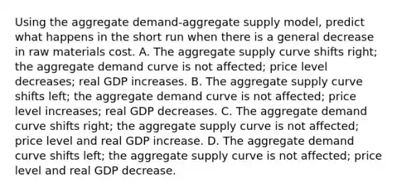 Using the aggregate demand-aggregate supply model, predict what happens in the short run when there is a general decrease in raw materials cost. A. The aggregate supply curve shifts right; the aggregate demand curve is not affected; price level decreases; real GDP increases. B. The aggregate supply curve shifts left; the aggregate demand curve is not affected; price level increases; real GDP decreases. C. The aggregate demand curve shifts right; the aggregate supply curve is not affected; price level and real GDP increase. D. The aggregate demand curve shifts left; the aggregate supply curve is not affected; price level and real GDP decrease.