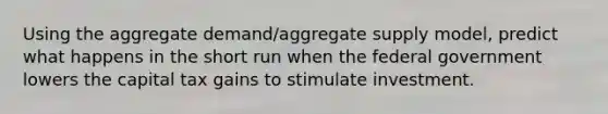 Using the aggregate demand/aggregate supply model, predict what happens in the short run when the federal government lowers the capital tax gains to stimulate investment.