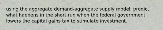 using the aggregate demand-aggregate supply model, predict what happens in the short run when the federal government lowers the capital gains tax to stimulate investment.