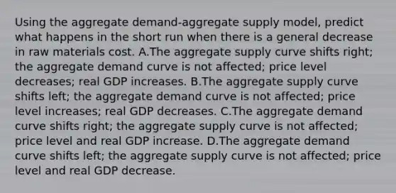 Using the aggregate demand-aggregate supply model, predict what happens in the short run when there is a general decrease in raw materials cost. A.The aggregate supply curve shifts right; the aggregate demand curve is not affected; price level decreases; real GDP increases. B.The aggregate supply curve shifts left; the aggregate demand curve is not affected; price level increases; real GDP decreases. C.The aggregate demand curve shifts right; the aggregate supply curve is not affected; price level and real GDP increase. D.The aggregate demand curve shifts left; the aggregate supply curve is not affected; price level and real GDP decrease.