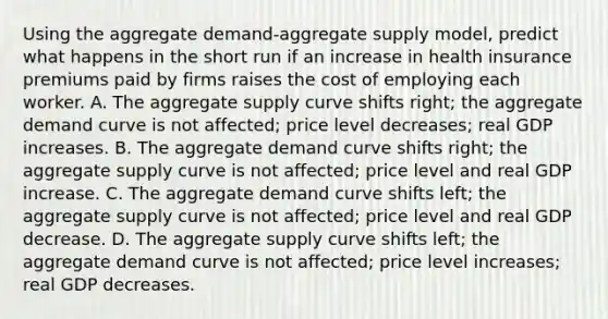 Using the aggregate demand-aggregate supply model, predict what happens in the short run if an increase in health insurance premiums paid by firms raises the cost of employing each worker. A. The aggregate supply curve shifts right; the aggregate demand curve is not affected; price level decreases; real GDP increases. B. The aggregate demand curve shifts right; the aggregate supply curve is not affected; price level and real GDP increase. C. The aggregate demand curve shifts left; the aggregate supply curve is not affected; price level and real GDP decrease. D. The aggregate supply curve shifts left; the aggregate demand curve is not affected; price level increases; real GDP decreases.