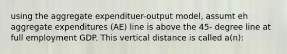 using the aggregate expendituer-output model, assumt eh aggregate expenditures (AE) line is above the 45- degree line at full employment GDP. This vertical distance is called a(n):